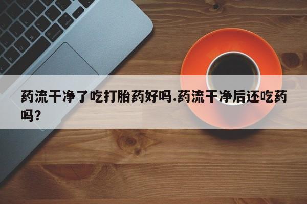 流产药叫什么名购买流程药流干净了吃打胎药好吗.药流干净后还吃药吗？