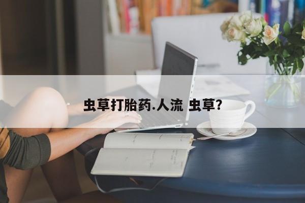 流产药叫什么名购买流程虫草打胎药.人流 虫草？