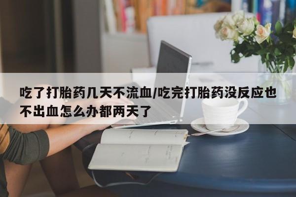 流产药叫什么名购买流程吃了打胎药几天不流血/吃完打胎药没反应也不出血怎么办都两天了