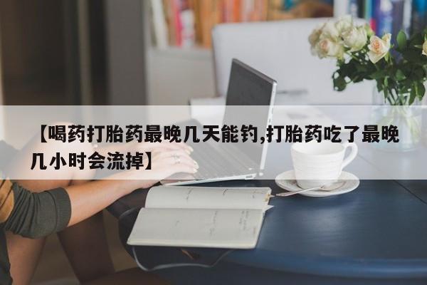 流产药叫什么名购买流程【喝药打胎药最晚几天能钓,打胎药吃了最晚几小时会流掉】