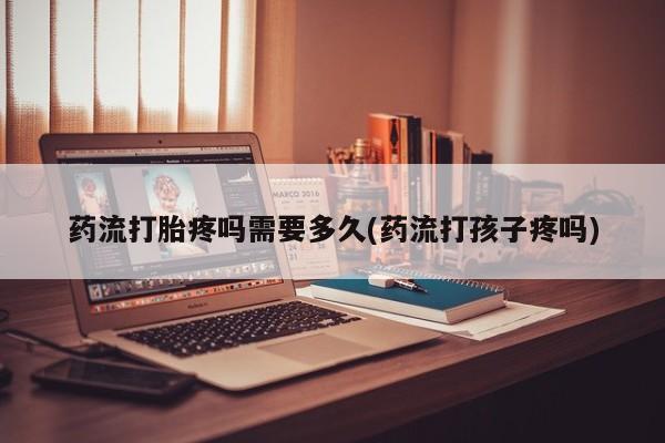 流产药叫什么名购买流程药流打胎疼吗需要多久(药流打孩子疼吗)