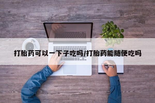 流产药叫什么名购买流程打胎药可以一下子吃吗/打胎药能随便吃吗