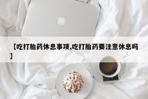 流产药叫什么名购买流程【吃打胎药休息事项,吃打胎药要注意休息吗】