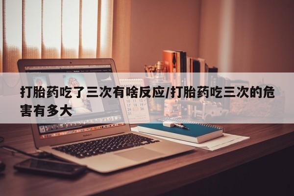 流产药叫什么名购买流程打胎药吃了三次有啥反应/打胎药吃三次的危害有多大
