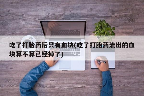 流产药叫什么名购买流程吃了打胎药后只有血块(吃了打胎药流出的血块算不算已经掉了)