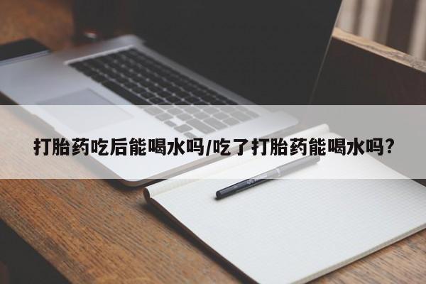 流产药叫什么名购买流程打胎药吃后能喝水吗/吃了打胎药能喝水吗?