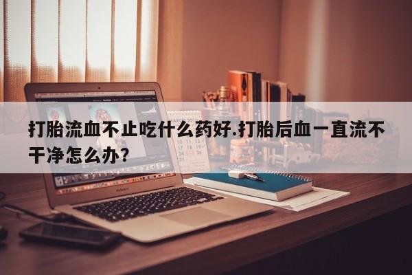 流产药叫什么名购买流程打胎流血不止吃什么药好.打胎后血一直流不干净怎么办？