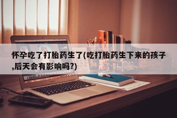 流产药叫什么名购买流程怀孕吃了打胎药生了(吃打胎药生下来的孩子,后天会有影响吗?)