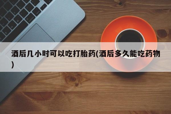 流产药叫什么名购买流程酒后几小时可以吃打胎药(酒后多久能吃药物)