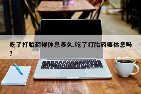 流产药叫什么名购买流程吃了打胎药得休息多久.吃了打胎药要休息吗？
