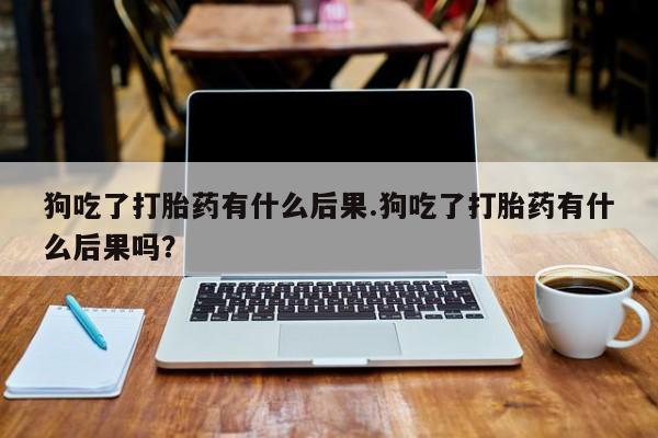 流产药叫什么名购买流程狗吃了打胎药有什么后果.狗吃了打胎药有什么后果吗？