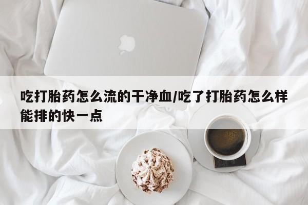 流产药叫什么名购买流程吃打胎药怎么流的干净血/吃了打胎药怎么样能排的快一点