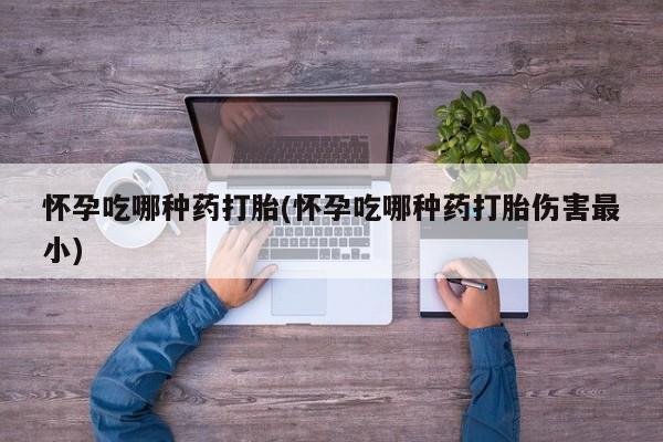 流产药叫什么名购买流程怀孕吃哪种药打胎(怀孕吃哪种药打胎伤害最小)