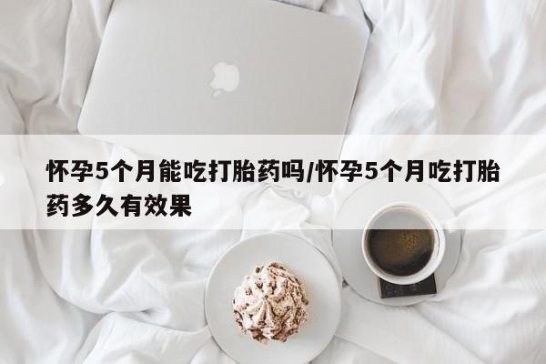 流产药叫什么名购买流程怀孕5个月能吃打胎药吗/怀孕5个月吃打胎药多久有效果