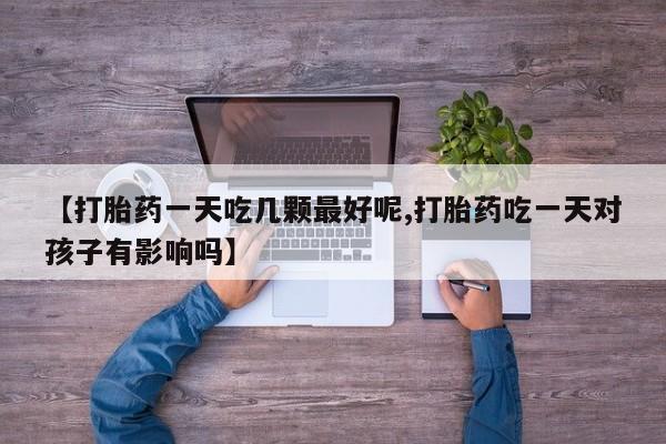 流产药叫什么名购买流程【打胎药一天吃几颗最好呢,打胎药吃一天对孩子有影响吗】
