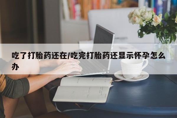 流产药叫什么名购买流程吃了打胎药还在/吃完打胎药还显示怀孕怎么办