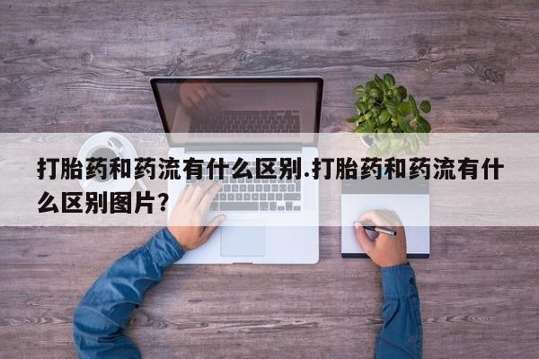 流产药叫什么名购买流程打胎药和药流有什么区别.打胎药和药流有什么区别图片？