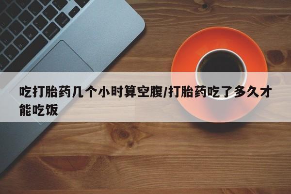 流产药叫什么名购买流程吃打胎药几个小时算空腹/打胎药吃了多久才能吃饭