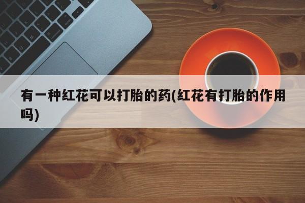 流产药叫什么名购买流程有一种红花可以打胎的药(红花有打胎的作用吗)