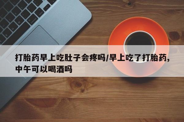 流产药叫什么名购买流程打胎药早上吃肚子会疼吗/早上吃了打胎药,中午可以喝酒吗