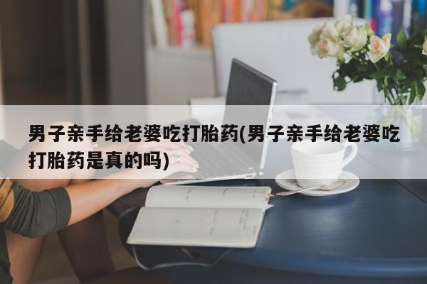 流产药叫什么名购买流程男子亲手给老婆吃打胎药(男子亲手给老婆吃打胎药是真的吗)