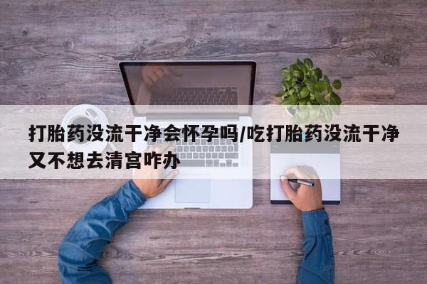 流产药叫什么名购买流程打胎药没流干净会怀孕吗/吃打胎药没流干净又不想去清宫咋办