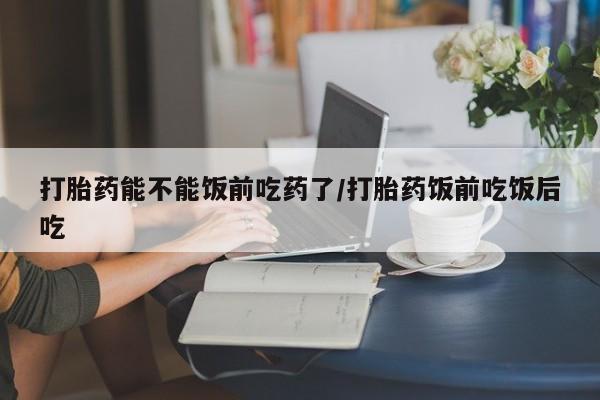 流产药叫什么名购买流程打胎药能不能饭前吃药了/打胎药饭前吃饭后吃