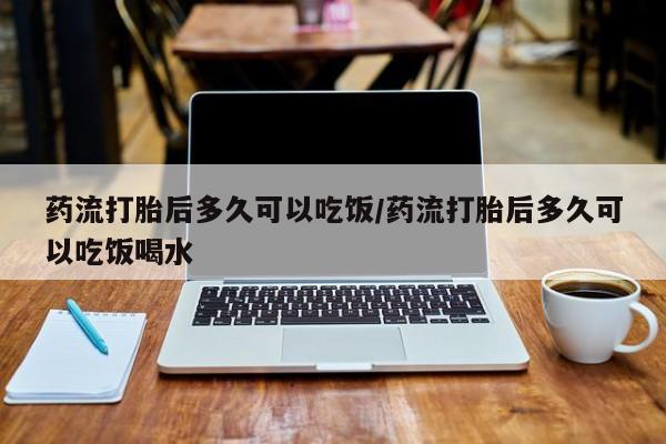 流产药叫什么名购买流程药流打胎后多久可以吃饭/药流打胎后多久可以吃饭喝水