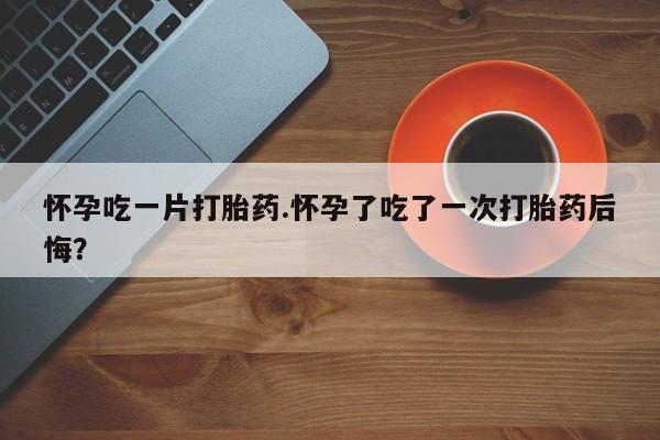 流产药叫什么名购买流程怀孕吃一片打胎药.怀孕了吃了一次打胎药后悔？