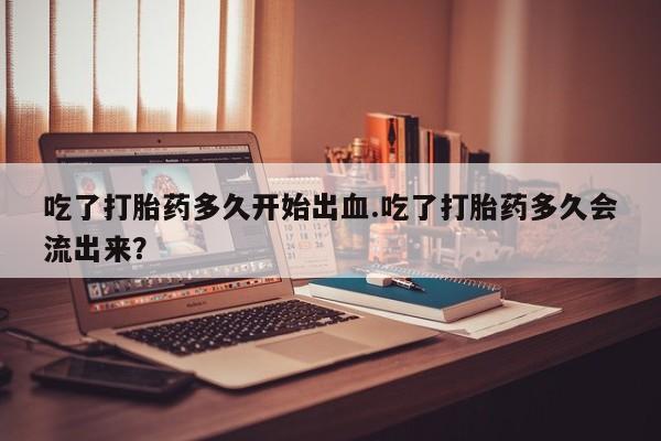流产药叫什么名购买流程吃了打胎药多久开始出血.吃了打胎药多久会流出来？