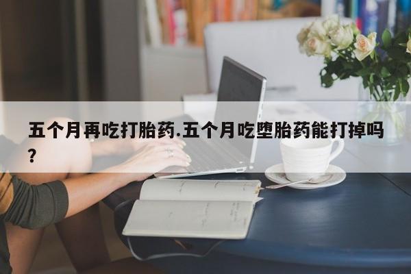 流产药叫什么名购买流程五个月再吃打胎药.五个月吃堕胎药能打掉吗？