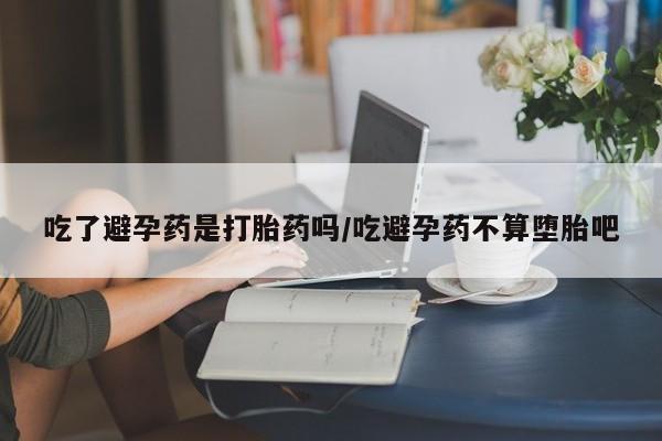 流产药叫什么名购买流程吃了避孕药是打胎药吗/吃避孕药不算堕胎吧