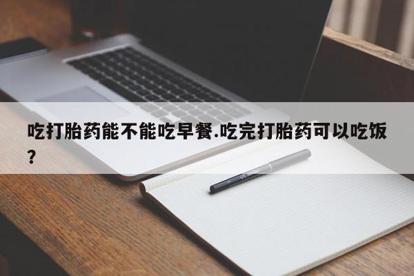 流产药叫什么名购买流程吃打胎药能不能吃早餐.吃完打胎药可以吃饭？