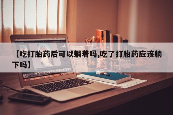流产药叫什么名购买流程【吃打胎药后可以躺着吗,吃了打胎药应该躺下吗】