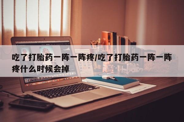流产药叫什么名购买流程吃了打胎药一阵一阵疼/吃了打胎药一阵一阵疼什么时候会掉