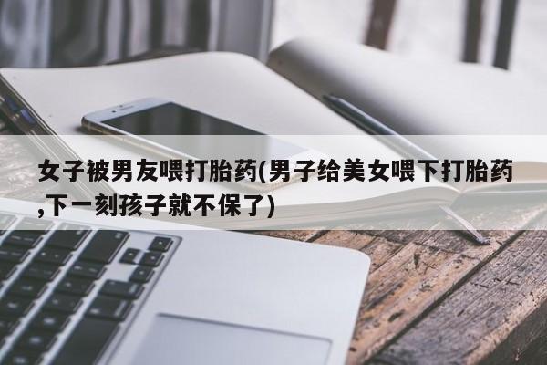 流产药叫什么名购买流程女子被男友喂打胎药(男子给美女喂下打胎药,下一刻孩子就不保了)