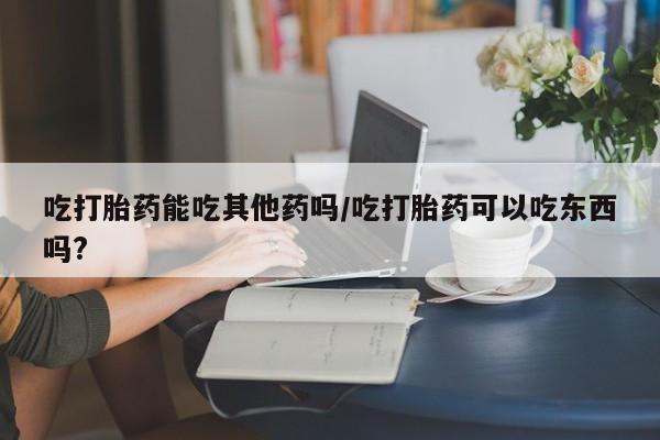 流产药叫什么名购买流程吃打胎药能吃其他药吗/吃打胎药可以吃东西吗?