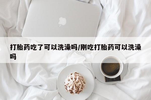 流产药叫什么名购买流程打胎药吃了可以洗澡吗/刚吃打胎药可以洗澡吗
