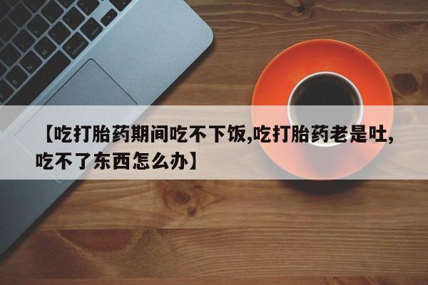 流产药叫什么名购买流程【吃打胎药期间吃不下饭,吃打胎药老是吐,吃不了东西怎么办】