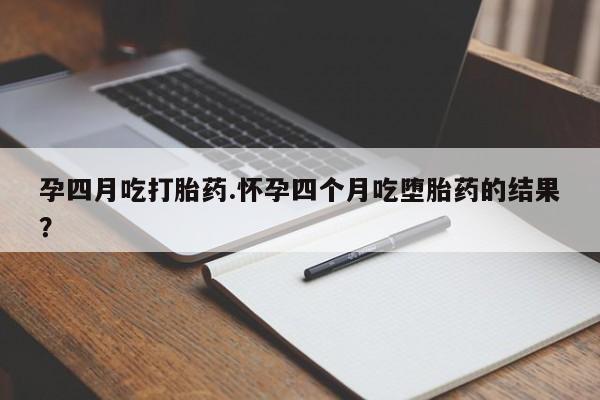 流产药叫什么名购买流程孕四月吃打胎药.怀孕四个月吃堕胎药的结果？