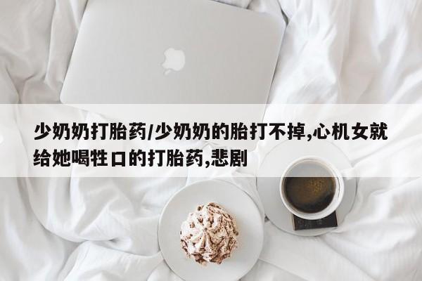 流产药叫什么名购买流程少奶奶打胎药/少奶奶的胎打不掉,心机女就给她喝牲口的打胎药,悲剧