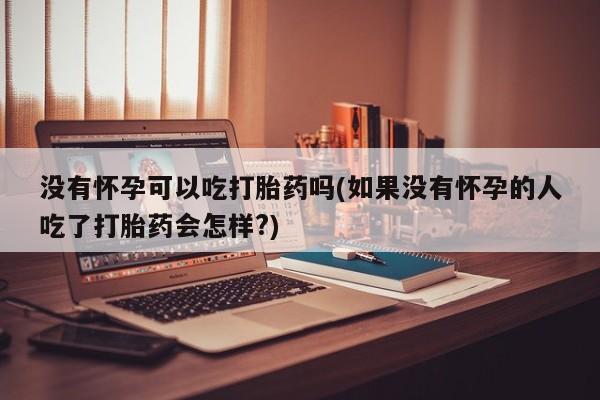流产药叫什么名购买流程没有怀孕可以吃打胎药吗(如果没有怀孕的人吃了打胎药会怎样?)