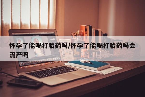 流产药叫什么名购买流程怀孕了能喝打胎药吗/怀孕了能喝打胎药吗会流产吗