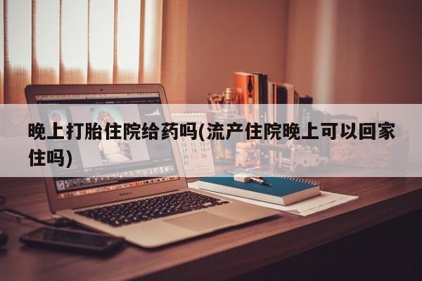 流产药叫什么名购买流程晚上打胎住院给药吗(流产住院晚上可以回家住吗)