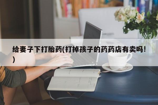 流产药叫什么名购买流程给妻子下打胎药(打掉孩子的药药店有卖吗!)