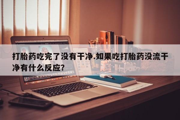 流产药叫什么名购买流程打胎药吃完了没有干净.如果吃打胎药没流干净有什么反应？