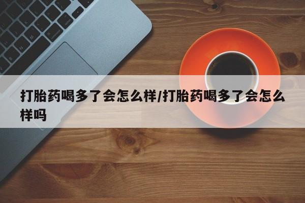 流产药叫什么名购买流程打胎药喝多了会怎么样/打胎药喝多了会怎么样吗