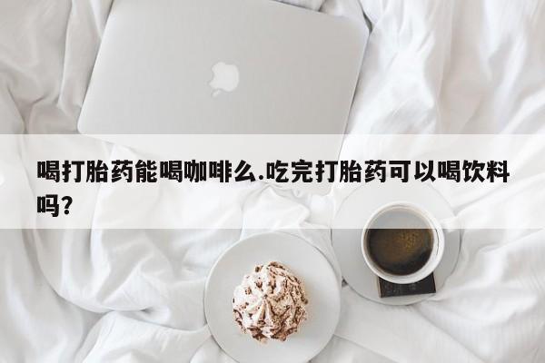 流产药叫什么名购买流程喝打胎药能喝咖啡么.吃完打胎药可以喝饮料吗？