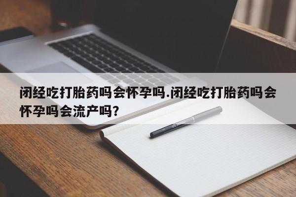 流产药叫什么名购买流程闭经吃打胎药吗会怀孕吗.闭经吃打胎药吗会怀孕吗会流产吗？