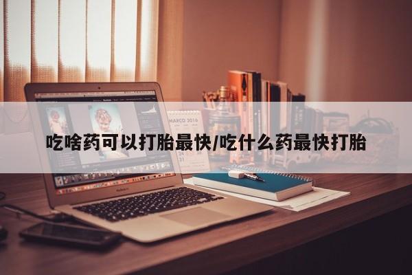 流产药叫什么名购买流程吃啥药可以打胎最快/吃什么药最快打胎